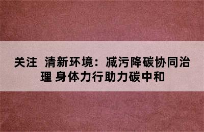 关注  清新环境：减污降碳协同治理 身体力行助力碳中和